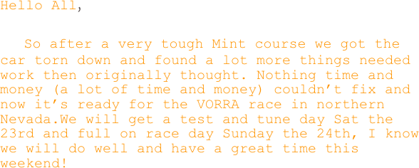 Hello All,

    So after a very tough Mint course we got the car torn down and found a lot more things needed work then originally thought. Nothing time and money (a lot of time and money) couldn’t fix and now it’s ready for the VORRA race in northern Nevada.We will get a test and tune day Sat the 23rd and full on race day Sunday the 24th, I know we will do well and have a great time this weekend!

